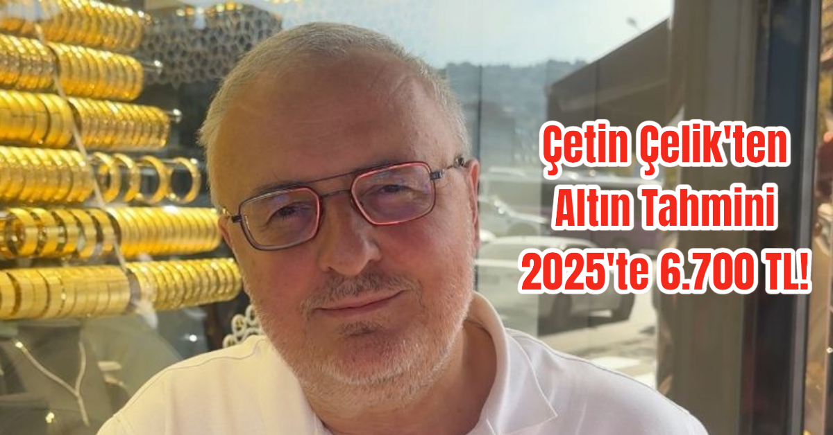 Çetin Çelik'ten Altın Tahmini: 2025'te 6.700 TL!