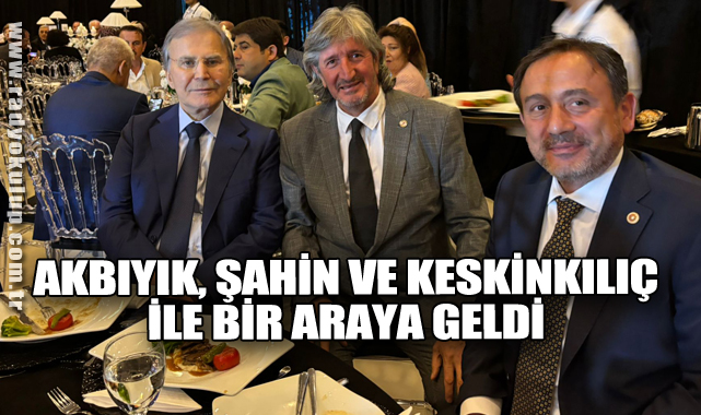 AKBIYIK, ŞAHİN VE KESKİNKILIÇ İLE BİRARAYA GELDİ